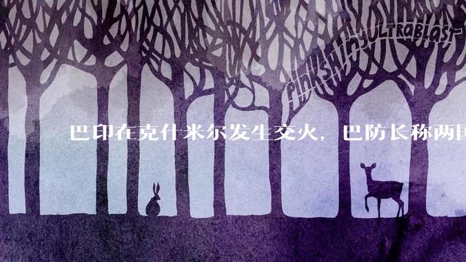 巴印在克什米尔发生交火，巴防长称两国或爆发「全面***」，当地局势如何？爆发全面***的可能性有多大？
